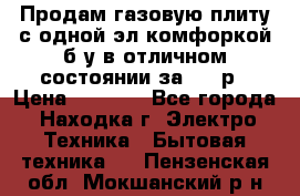 Продам газовую плиту с одной эл.комфоркой б/у в отличном состоянии за 3000р › Цена ­ 3 000 - Все города, Находка г. Электро-Техника » Бытовая техника   . Пензенская обл.,Мокшанский р-н